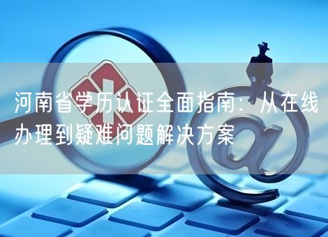 河南省学历认证全面指南:从在线办理到疑难问题解决方案 河南省学历认证全面指南:从在线办理到疑难问题解决方案