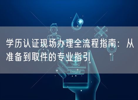 学历认证现场办理全流程指南:从准备到取件的专业指引 学历认证现场办理全流程指南:从准备到取件的专业指引