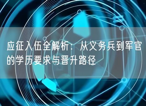 应征入伍全解析:从义务兵到军官的学历要求与晋升路径 应征入伍全解析:从义务兵到军官的学历要求与晋升路径
