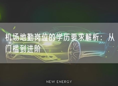 机场地勤岗位的学历要求解析：从门槛到进阶