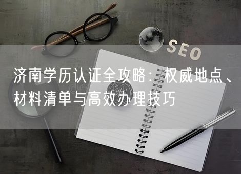 济南学历认证全攻略：权威地点、材料清单与高效办理技巧