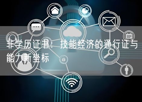非学历证书:技能经济的通行证与能力新坐标 非学历证书:技能经济的通行证与能力新坐标