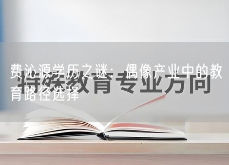 费沁源学历之谜:偶像产业中的教育路径选择 费沁源学历之谜:偶像产业中的教育路径选择