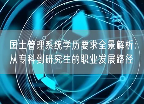 国土管理系统学历要求全景解析:从专科到研究生的职业发展路径 国土管理系统学历要求全景解析:从专科到研究生的职业发展路径