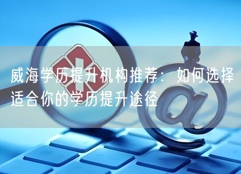 威海学历提升机构推荐：如何选择适合你的学历提升途径