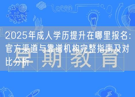 2025年成人学历提升在哪里报名：官方渠道与靠谱机构完整指南及对比分析