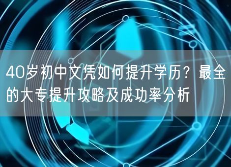 40岁初中文凭如何提升学历？最全的大专提升攻略及成功率分析