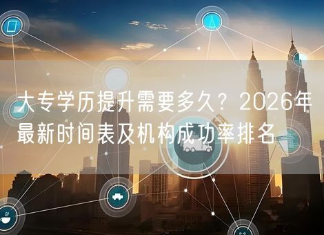 大专学历提升需要多久？2026年最新时间表及机构成功率排名