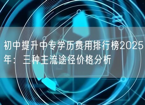 初中提升中专学历费用排行榜2025年：三种主流途径价格分析