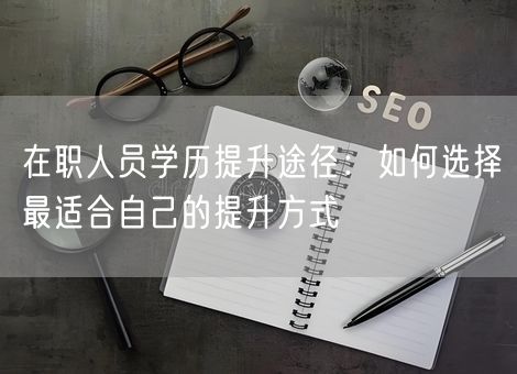 在职人员学历提升途径:如何选择最适合自己的提升方式 在职人员学历提升途径:如何选择最适合自己的提升方式