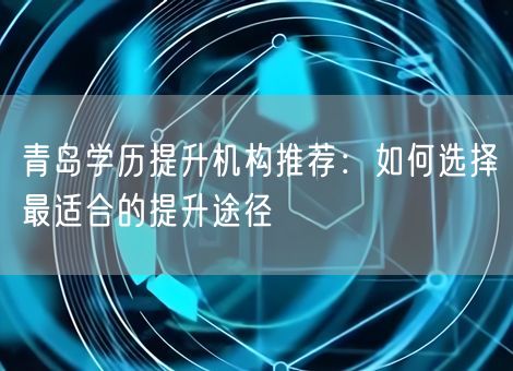 青岛学历提升机构推荐：如何选择最适合的提升途径