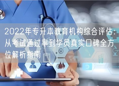 2022年专升本教育机构综合评估：从考试通过率到学员真实口碑全方位解析指南