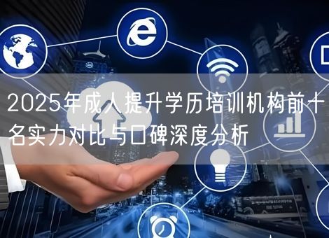 2025年成人提升学历培训机构前十名实力对比与口碑深度分析 2025年成人提升学历培训机构前十名实力对比与口碑深度分析