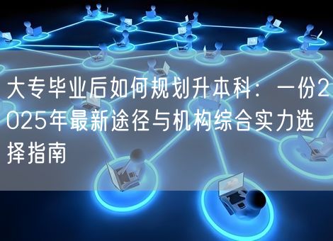 大专毕业后如何规划升本科：一份2025年最新途径与机构综合实力选择指南