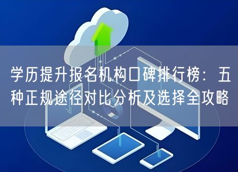 学历提升报名机构口碑排行榜：五种正规途径对比分析及选择全攻略