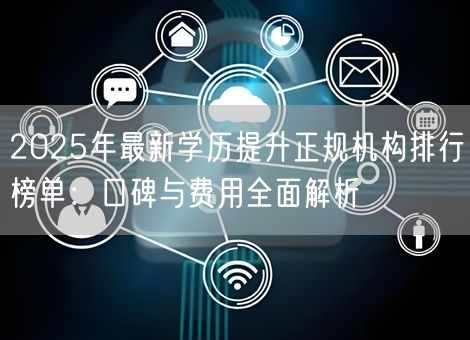 2025年最新学历提升正规机构排行榜单:口碑与费用全面解析 2025年最新学历提升正规机构排行榜单:口碑与费用全面解析
