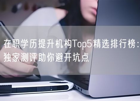 在职学历提升机构Top5精选排行榜：独家测评助你避开坑点