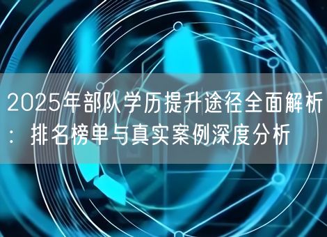 2025年部队学历提升途径全面解析：排名榜单与真实案例深度分析