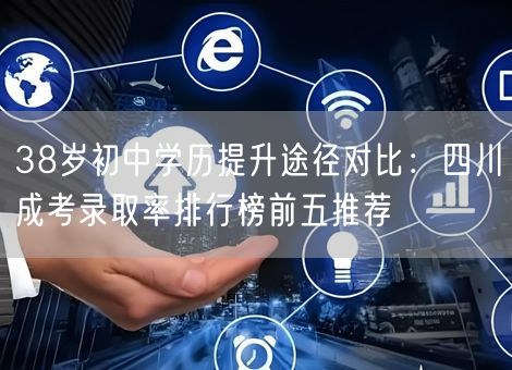 38岁初中学历提升途径对比：四川成考录取率排行榜前五推荐