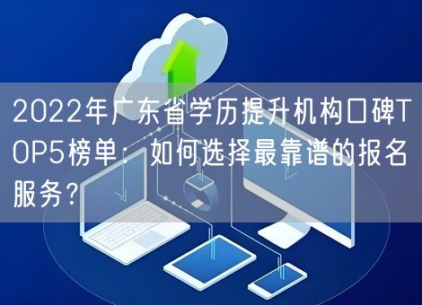 2022年广东省学历提升机构口碑TOP5榜单：如何选择最靠谱的报名服务？