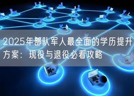 2025年部队军人最全面的学历提升方案：现役与退役必看攻略