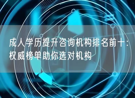 成人学历提升咨询机构排名前十：权威榜单助你选对机构