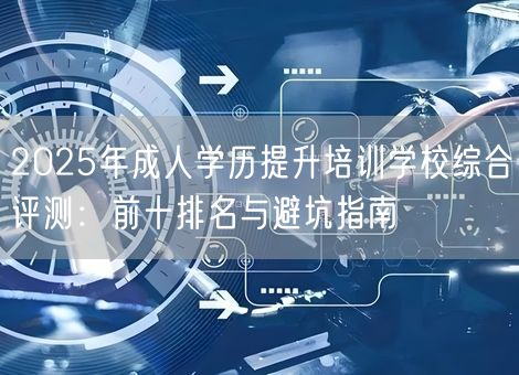 2025年成人学历提升培训学校综合评测：前十排名与避坑指南