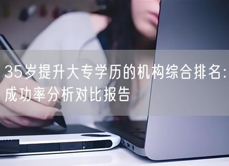 35岁提升大专学历的机构综合排名：成功率分析对比报告
