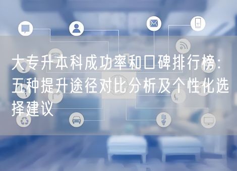 大专升本科成功率和口碑排行榜：五种提升途径对比分析及个性化选择建议