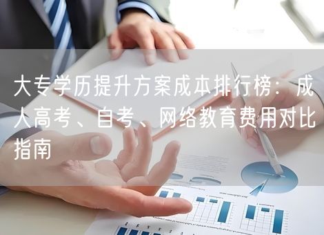 大专学历提升方案成本排行榜：成人高考、自考、网络教育费用对比指南