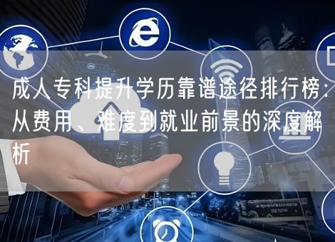 成人专科提升学历靠谱途径排行榜：从费用、难度到就业前景的深度解析
