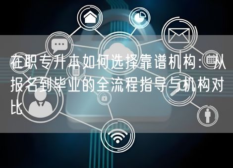 在职专升本如何选择靠谱机构：从报名到毕业的全流程指导与机构对比