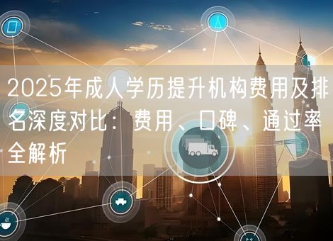 2025年成人学历提升机构费用及排名深度对比：费用、口碑、通过率全解析