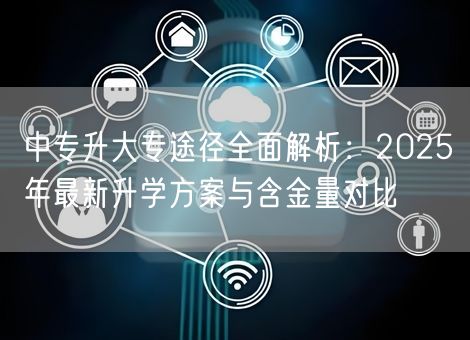 中专升大专途径全面解析：2025年最新升学方案与含金量对比