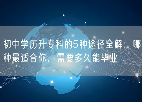 初中学历升专科的5种途径全解：哪种最适合你，需要多久能毕业
