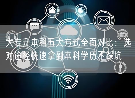 大专升本科五大方式全面对比：选对途径快速拿到本科学历不踩坑