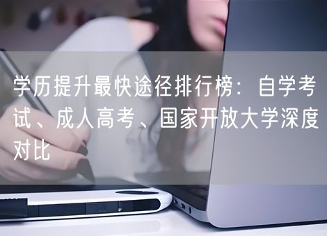学历提升最快途径排行榜：自学考试、成人高考、国家开放大学深度对比